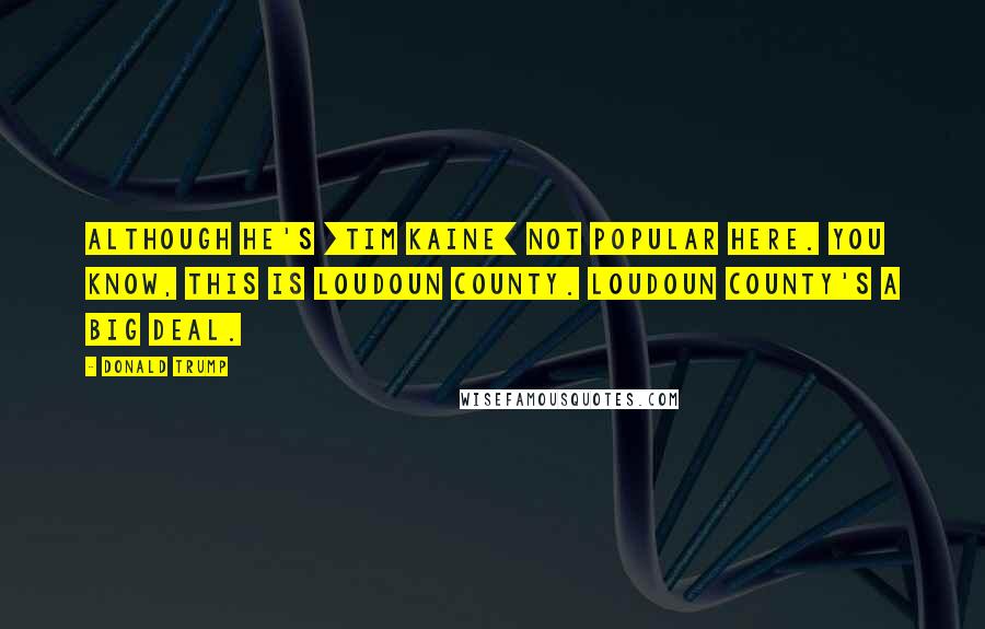 Donald Trump Quotes: Although he's [Tim Kaine] not popular here. You know, this is Loudoun County. Loudoun County's a big deal.