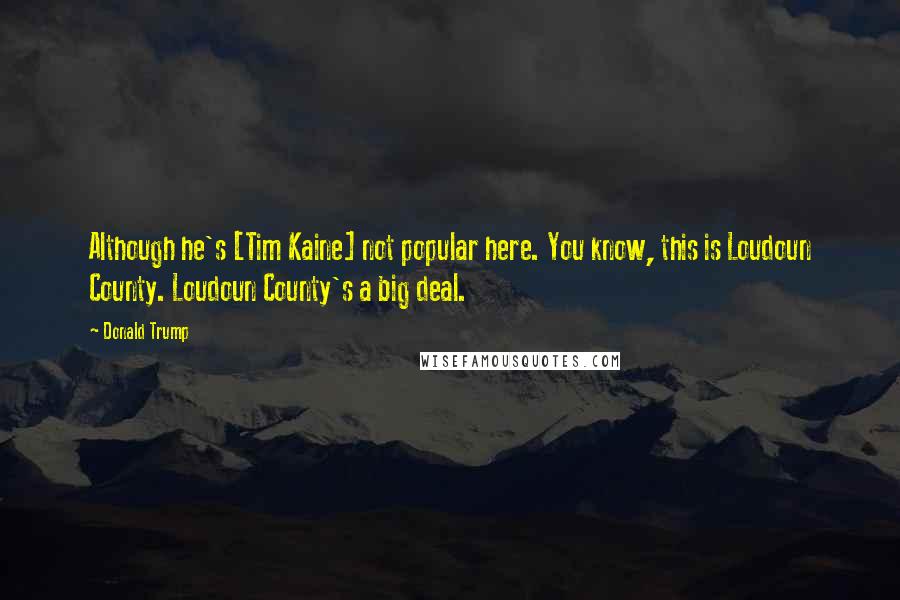 Donald Trump Quotes: Although he's [Tim Kaine] not popular here. You know, this is Loudoun County. Loudoun County's a big deal.