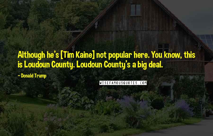 Donald Trump Quotes: Although he's [Tim Kaine] not popular here. You know, this is Loudoun County. Loudoun County's a big deal.