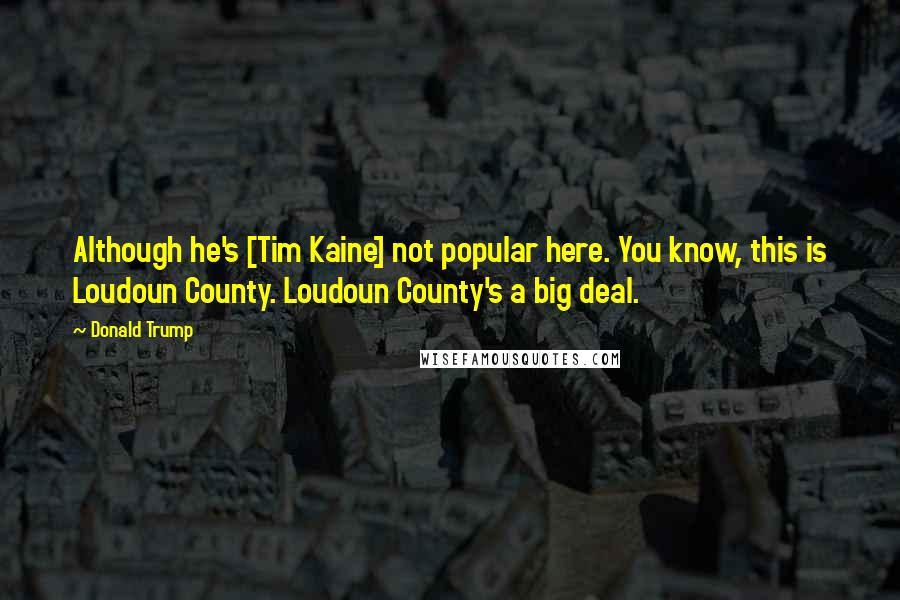 Donald Trump Quotes: Although he's [Tim Kaine] not popular here. You know, this is Loudoun County. Loudoun County's a big deal.