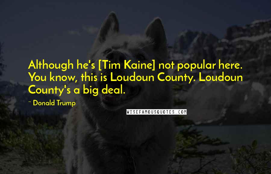 Donald Trump Quotes: Although he's [Tim Kaine] not popular here. You know, this is Loudoun County. Loudoun County's a big deal.