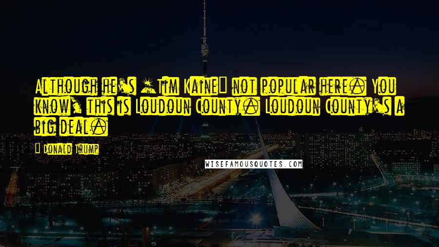 Donald Trump Quotes: Although he's [Tim Kaine] not popular here. You know, this is Loudoun County. Loudoun County's a big deal.