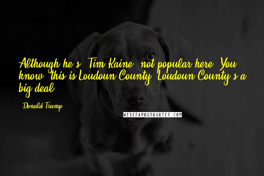 Donald Trump Quotes: Although he's [Tim Kaine] not popular here. You know, this is Loudoun County. Loudoun County's a big deal.