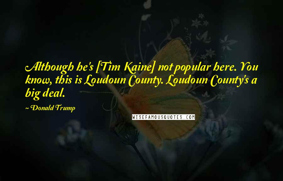 Donald Trump Quotes: Although he's [Tim Kaine] not popular here. You know, this is Loudoun County. Loudoun County's a big deal.