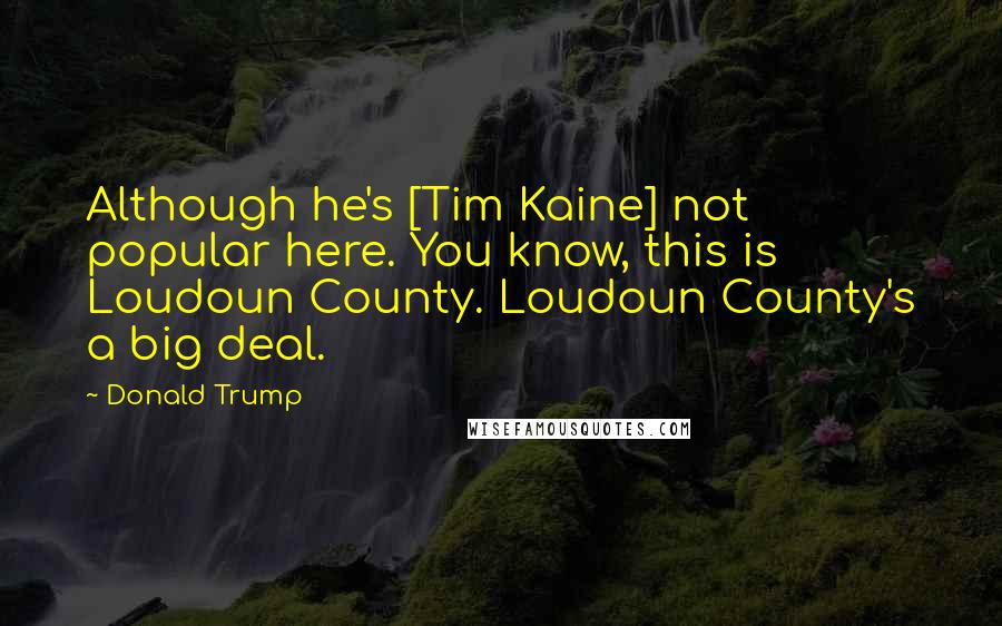 Donald Trump Quotes: Although he's [Tim Kaine] not popular here. You know, this is Loudoun County. Loudoun County's a big deal.