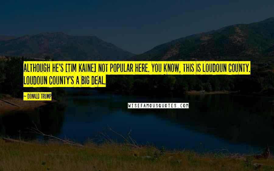 Donald Trump Quotes: Although he's [Tim Kaine] not popular here. You know, this is Loudoun County. Loudoun County's a big deal.