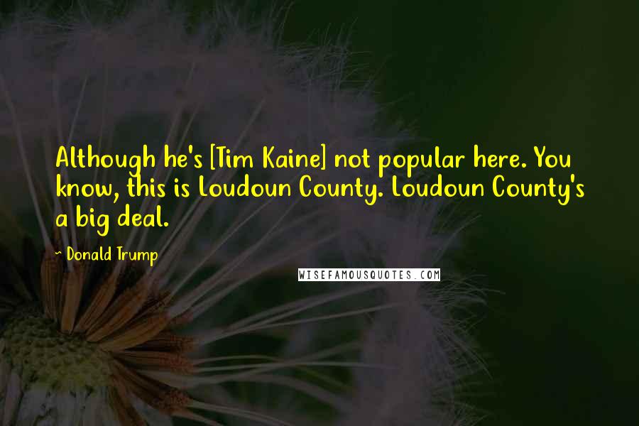 Donald Trump Quotes: Although he's [Tim Kaine] not popular here. You know, this is Loudoun County. Loudoun County's a big deal.