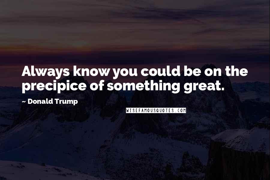 Donald Trump Quotes: Always know you could be on the precipice of something great.