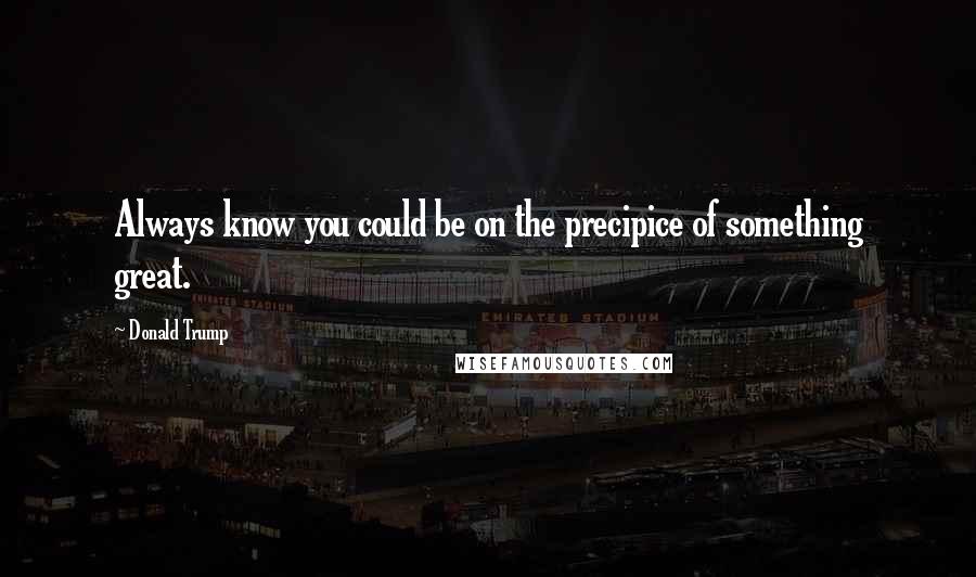 Donald Trump Quotes: Always know you could be on the precipice of something great.