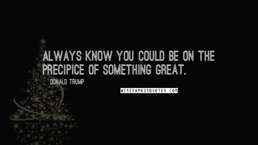 Donald Trump Quotes: Always know you could be on the precipice of something great.