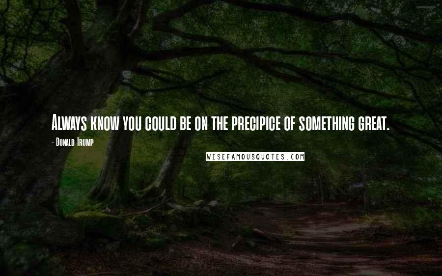 Donald Trump Quotes: Always know you could be on the precipice of something great.