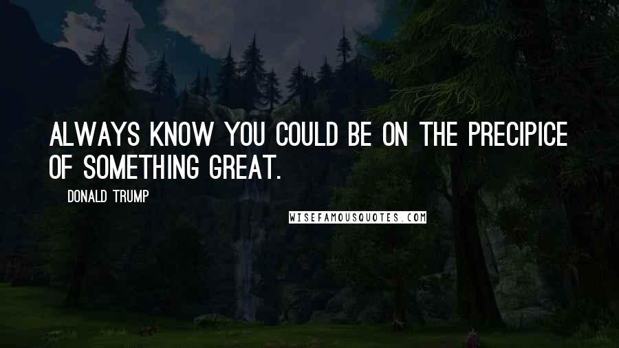 Donald Trump Quotes: Always know you could be on the precipice of something great.