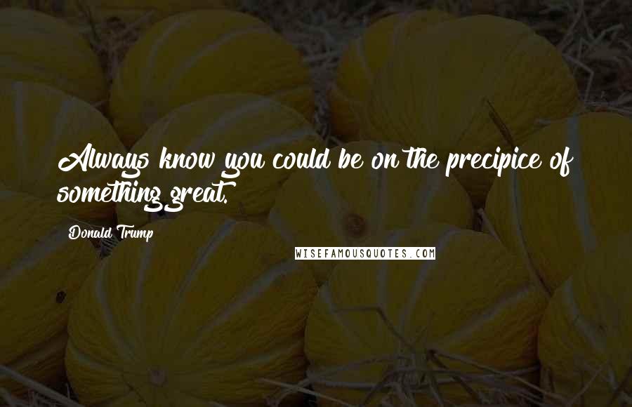 Donald Trump Quotes: Always know you could be on the precipice of something great.