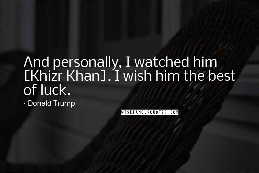 Donald Trump Quotes: And personally, I watched him [Khizr Khan]. I wish him the best of luck.