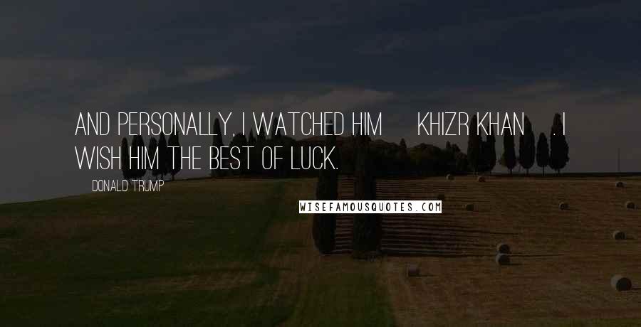 Donald Trump Quotes: And personally, I watched him [Khizr Khan]. I wish him the best of luck.