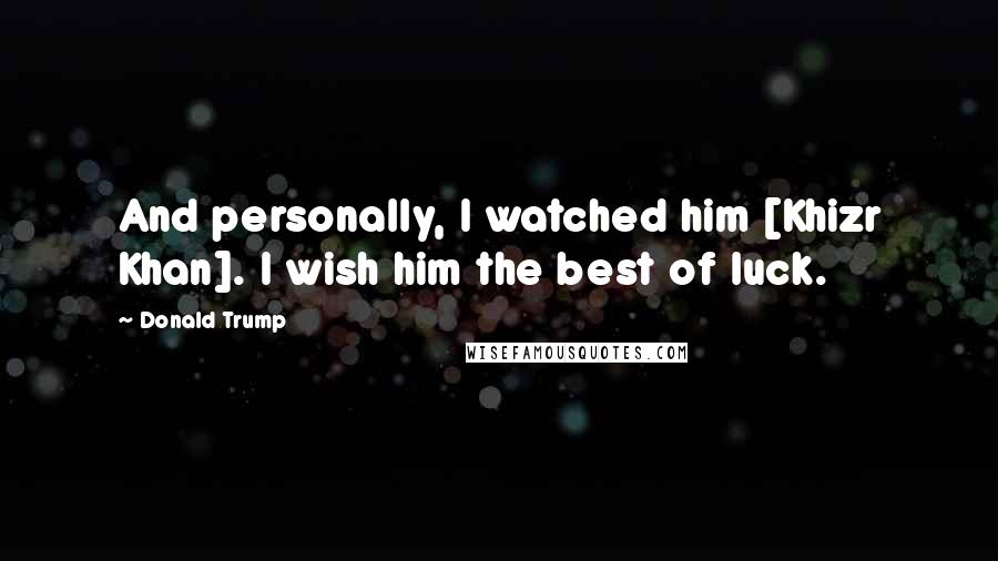 Donald Trump Quotes: And personally, I watched him [Khizr Khan]. I wish him the best of luck.