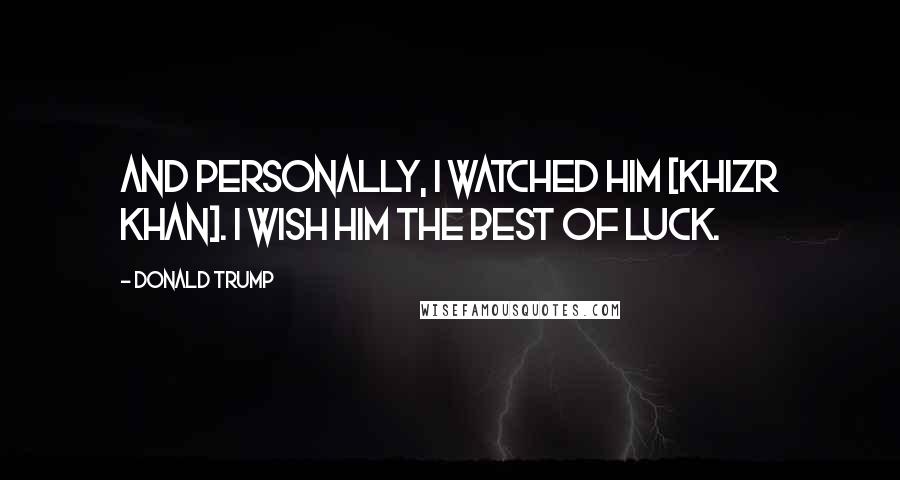 Donald Trump Quotes: And personally, I watched him [Khizr Khan]. I wish him the best of luck.