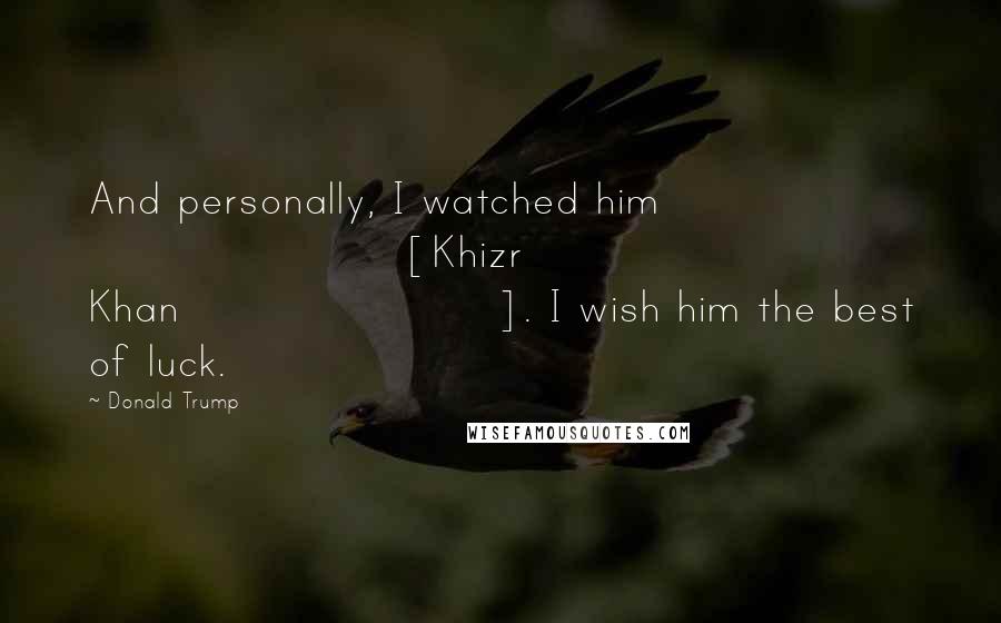 Donald Trump Quotes: And personally, I watched him [Khizr Khan]. I wish him the best of luck.