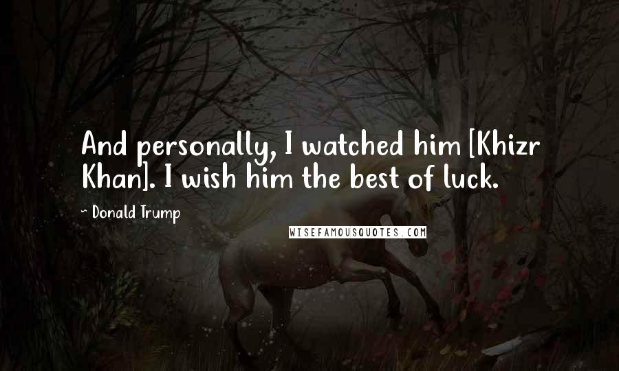 Donald Trump Quotes: And personally, I watched him [Khizr Khan]. I wish him the best of luck.