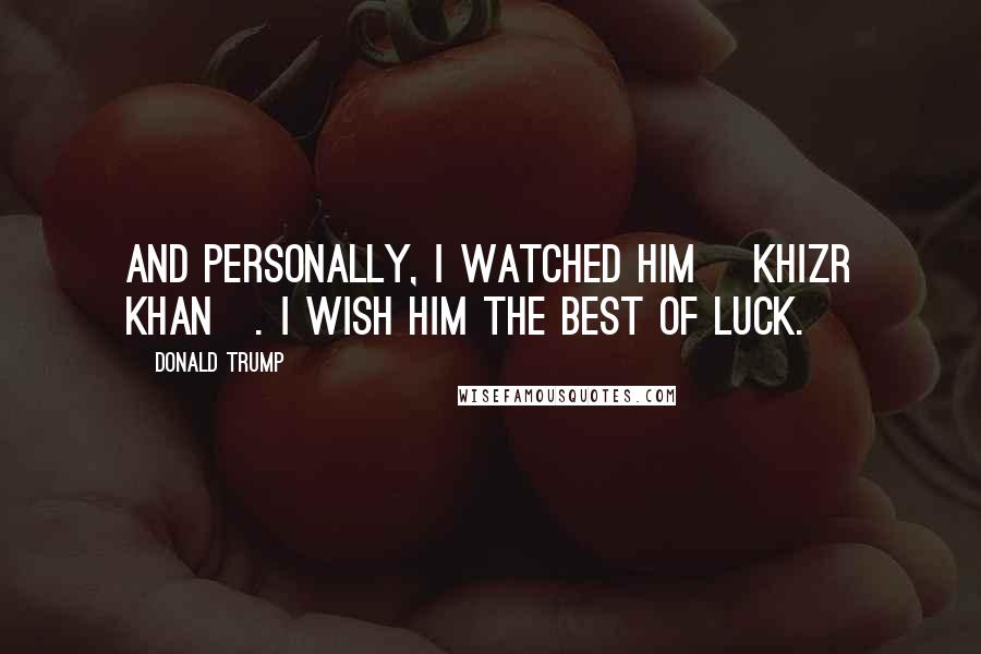 Donald Trump Quotes: And personally, I watched him [Khizr Khan]. I wish him the best of luck.