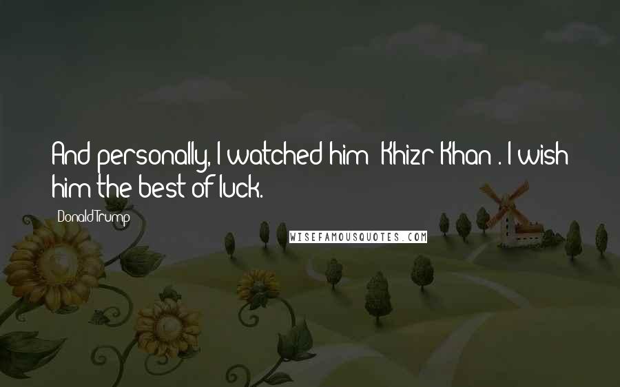 Donald Trump Quotes: And personally, I watched him [Khizr Khan]. I wish him the best of luck.