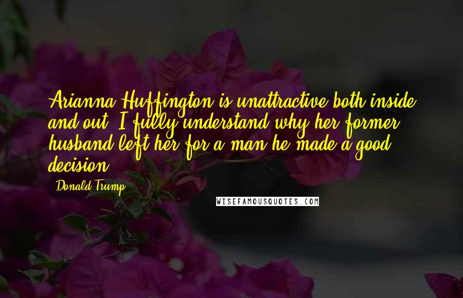 Donald Trump Quotes: Arianna Huffington is unattractive both inside and out. I fully understand why her former husband left her for a man-he made a good decision.