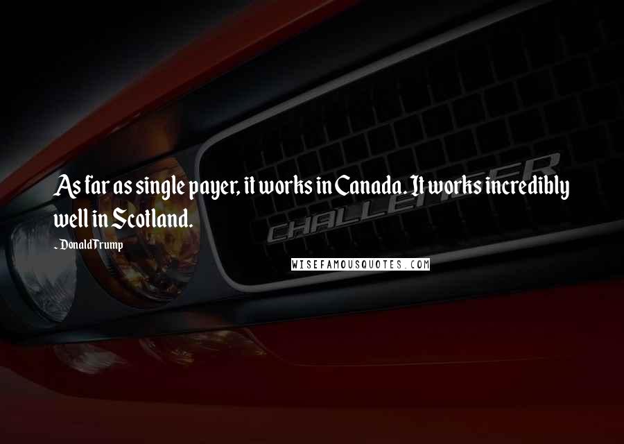 Donald Trump Quotes: As far as single payer, it works in Canada. It works incredibly well in Scotland.