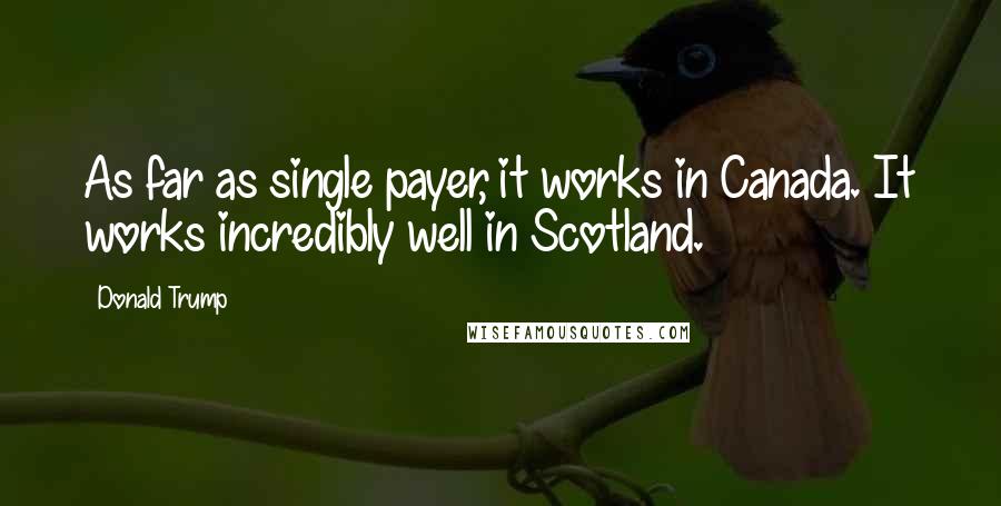 Donald Trump Quotes: As far as single payer, it works in Canada. It works incredibly well in Scotland.