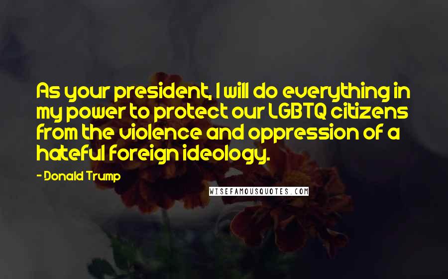 Donald Trump Quotes: As your president, I will do everything in my power to protect our LGBTQ citizens from the violence and oppression of a hateful foreign ideology.