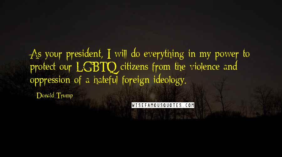 Donald Trump Quotes: As your president, I will do everything in my power to protect our LGBTQ citizens from the violence and oppression of a hateful foreign ideology.