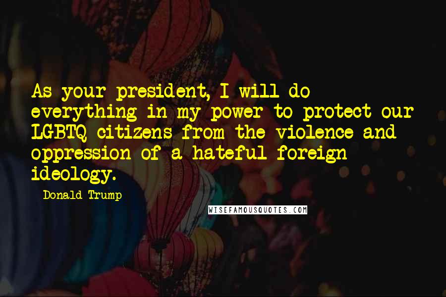 Donald Trump Quotes: As your president, I will do everything in my power to protect our LGBTQ citizens from the violence and oppression of a hateful foreign ideology.