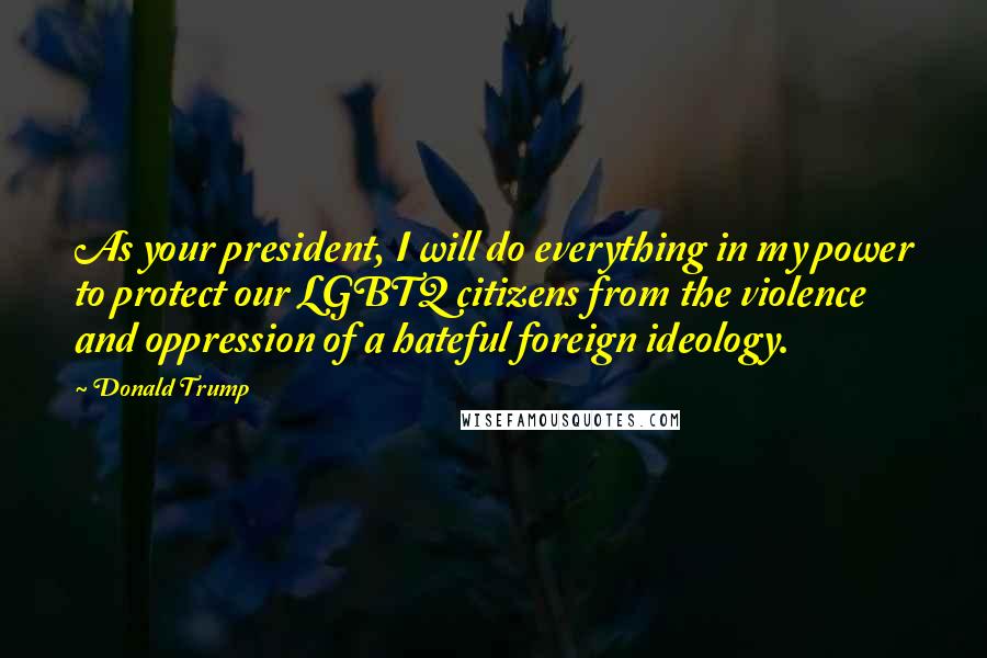 Donald Trump Quotes: As your president, I will do everything in my power to protect our LGBTQ citizens from the violence and oppression of a hateful foreign ideology.