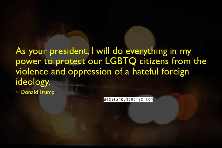 Donald Trump Quotes: As your president, I will do everything in my power to protect our LGBTQ citizens from the violence and oppression of a hateful foreign ideology.