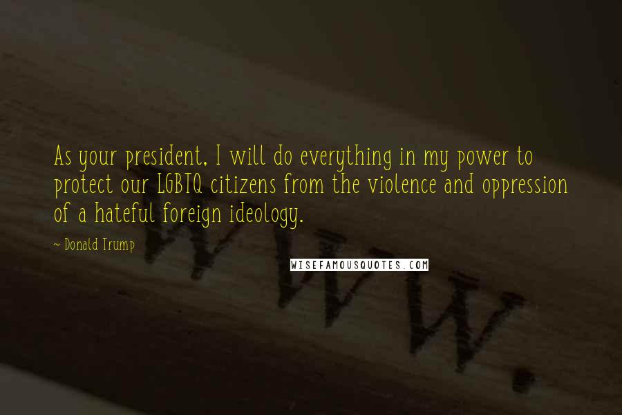 Donald Trump Quotes: As your president, I will do everything in my power to protect our LGBTQ citizens from the violence and oppression of a hateful foreign ideology.