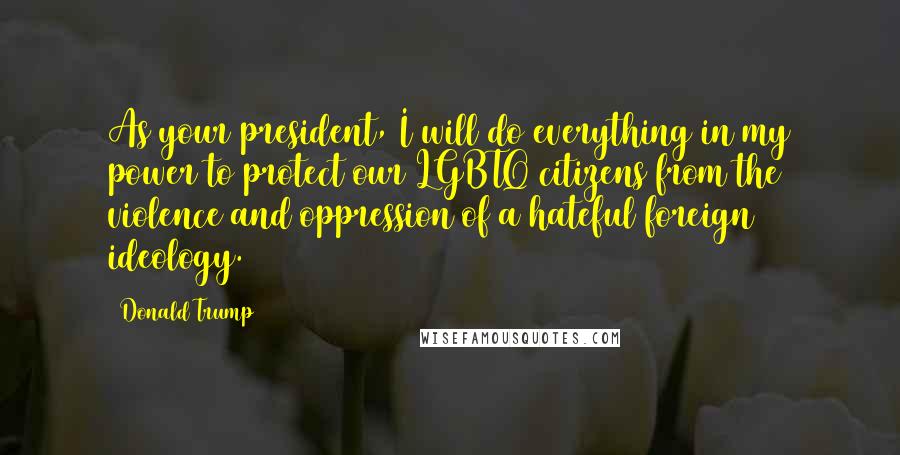 Donald Trump Quotes: As your president, I will do everything in my power to protect our LGBTQ citizens from the violence and oppression of a hateful foreign ideology.