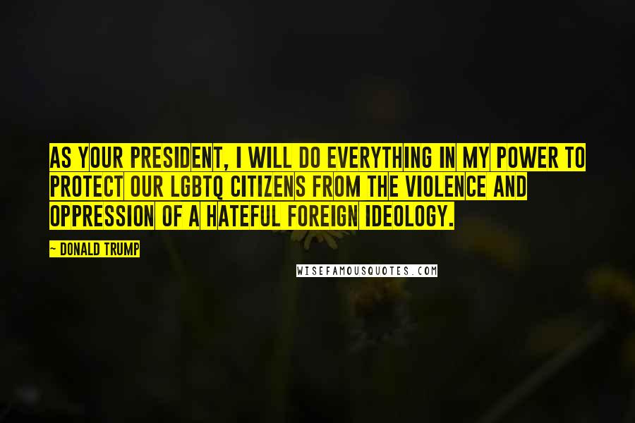 Donald Trump Quotes: As your president, I will do everything in my power to protect our LGBTQ citizens from the violence and oppression of a hateful foreign ideology.