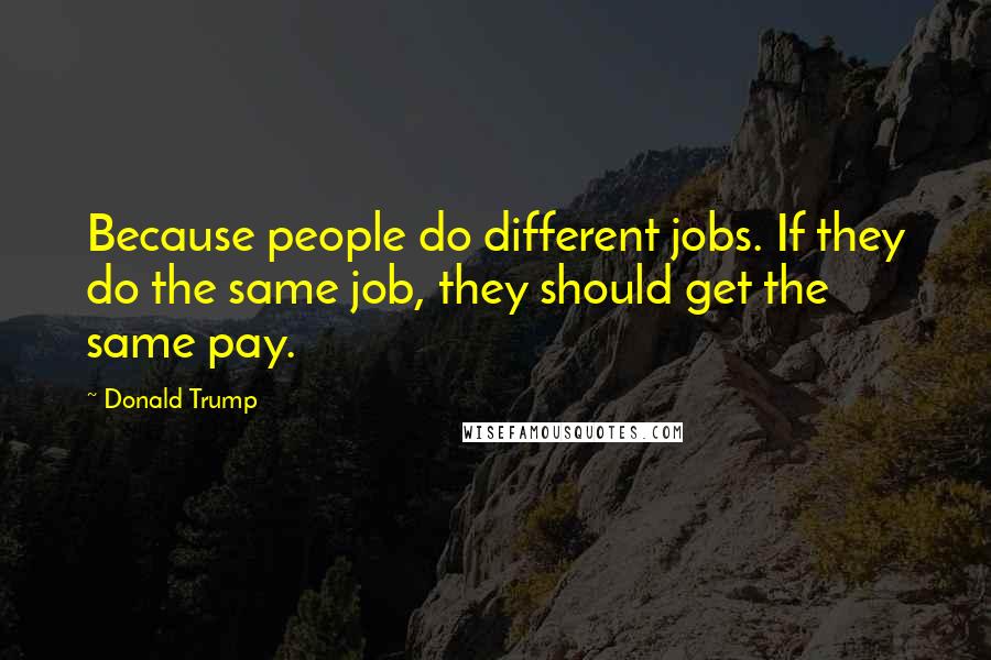 Donald Trump Quotes: Because people do different jobs. If they do the same job, they should get the same pay.