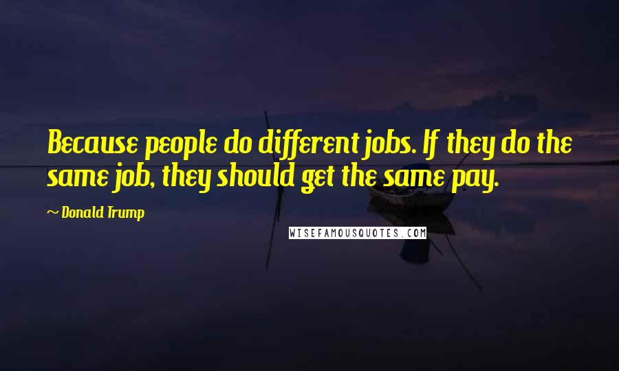 Donald Trump Quotes: Because people do different jobs. If they do the same job, they should get the same pay.