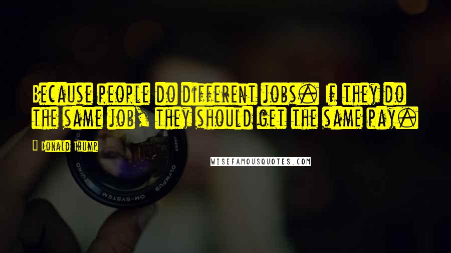 Donald Trump Quotes: Because people do different jobs. If they do the same job, they should get the same pay.