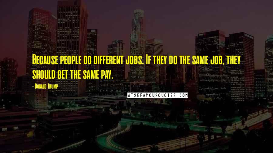 Donald Trump Quotes: Because people do different jobs. If they do the same job, they should get the same pay.