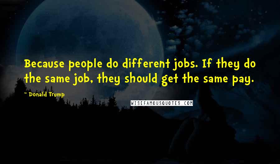 Donald Trump Quotes: Because people do different jobs. If they do the same job, they should get the same pay.