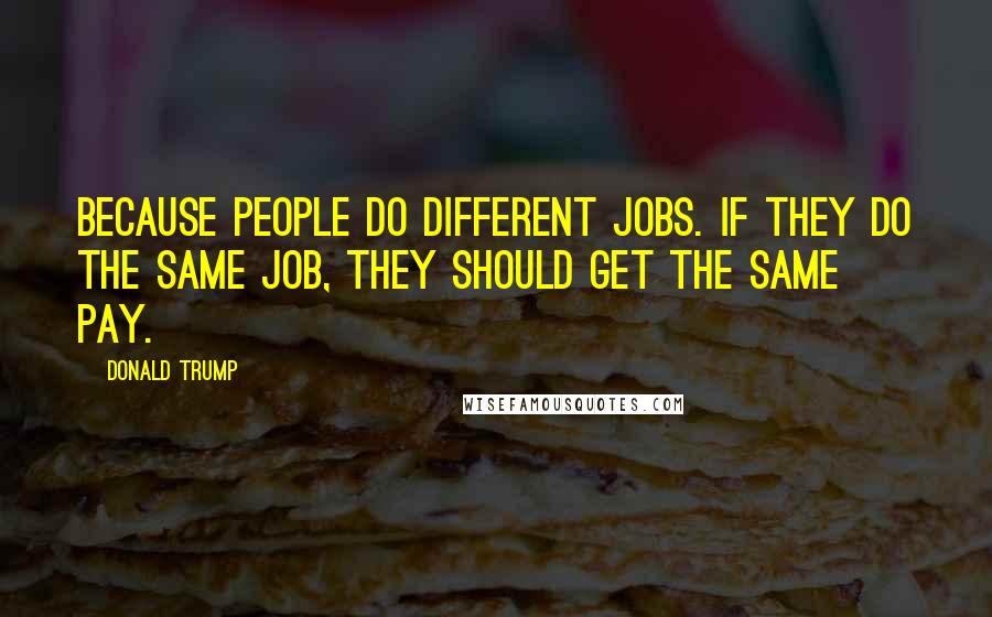 Donald Trump Quotes: Because people do different jobs. If they do the same job, they should get the same pay.