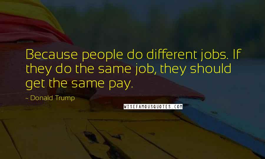 Donald Trump Quotes: Because people do different jobs. If they do the same job, they should get the same pay.