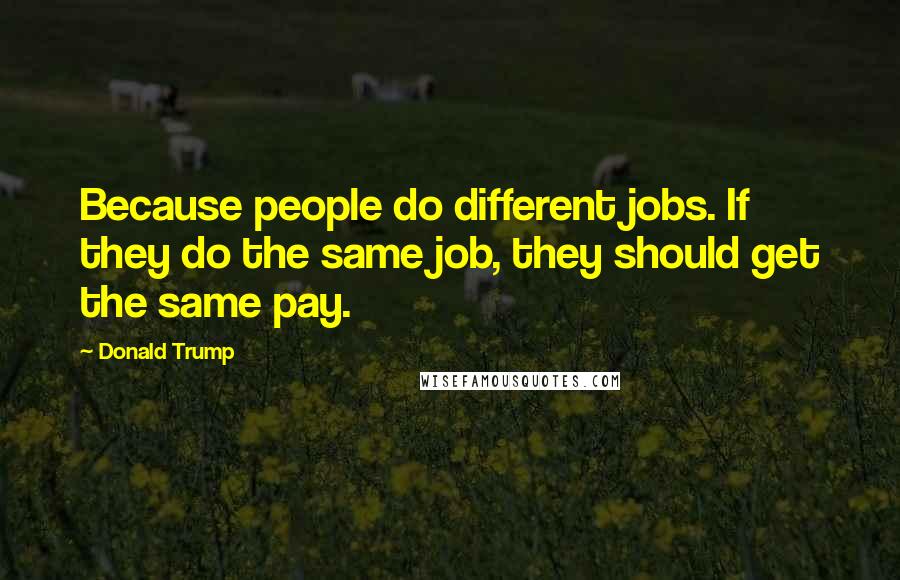 Donald Trump Quotes: Because people do different jobs. If they do the same job, they should get the same pay.