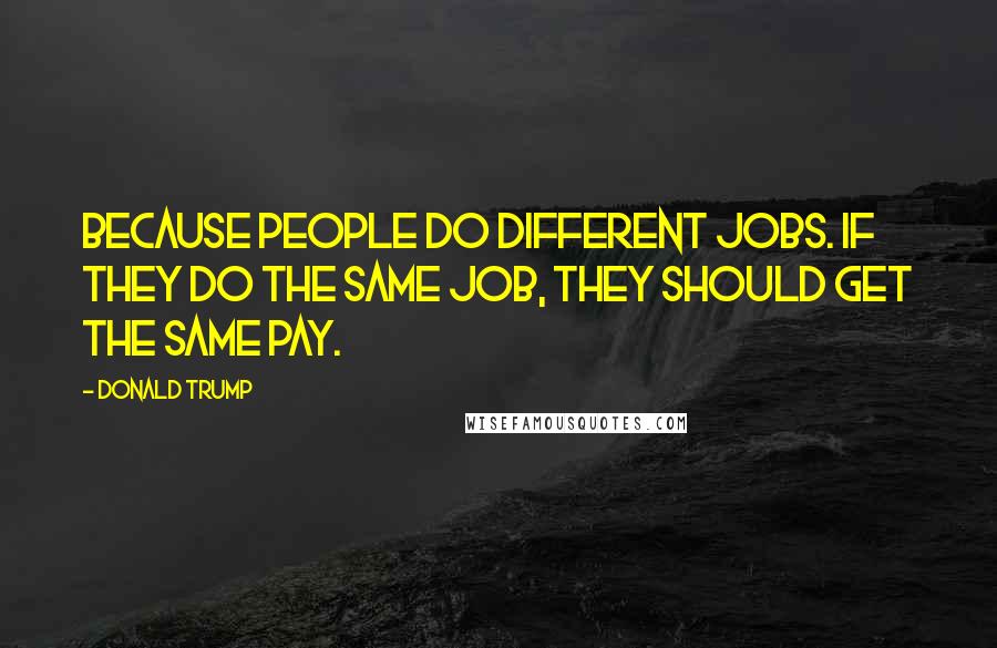 Donald Trump Quotes: Because people do different jobs. If they do the same job, they should get the same pay.