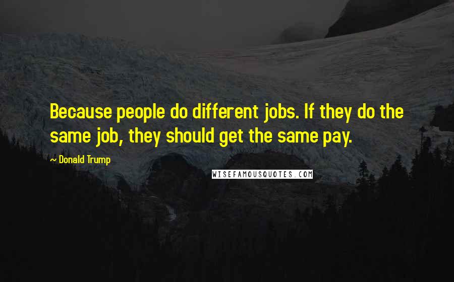 Donald Trump Quotes: Because people do different jobs. If they do the same job, they should get the same pay.