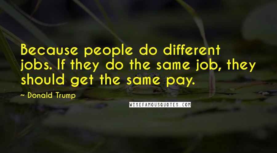 Donald Trump Quotes: Because people do different jobs. If they do the same job, they should get the same pay.