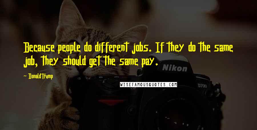 Donald Trump Quotes: Because people do different jobs. If they do the same job, they should get the same pay.