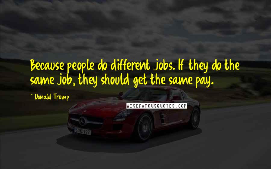 Donald Trump Quotes: Because people do different jobs. If they do the same job, they should get the same pay.