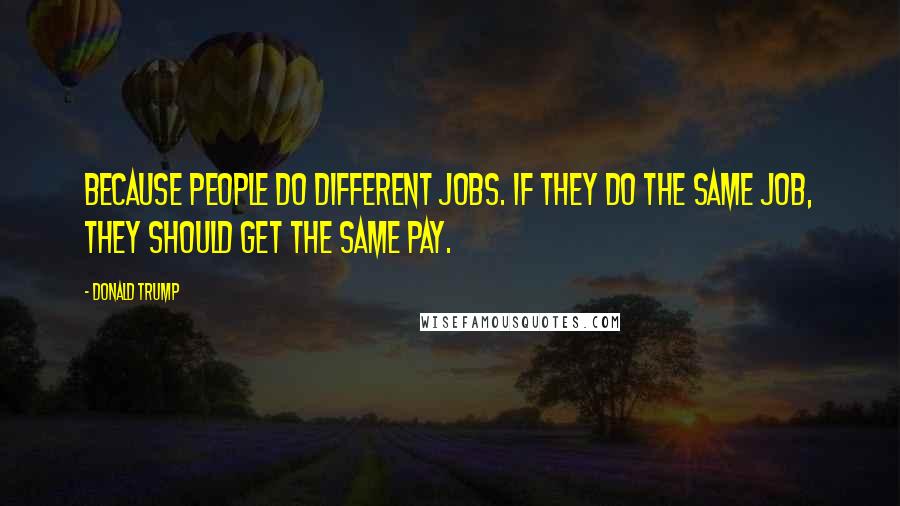 Donald Trump Quotes: Because people do different jobs. If they do the same job, they should get the same pay.